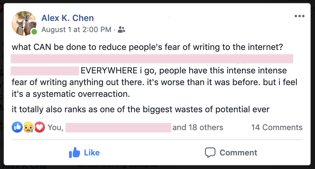 A screenshot of Alex K. Chen's facebook post that says, 'what CAN be done to reduce people's fear of writing to the internet?' ... EVERYWHERE i go, people have this intense intense fear of writing anything out there. it's worse than it was before. but i feel it's a systematic overreaction. it  totally also ranks as one of the biggest wastes of potential ever.'' The footer of the post shows that at least 18 people like the post and there are 14 comments.